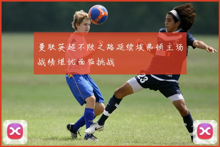 曼联英超不败之路延续埃弗顿主场战绩堪忧面临挑战