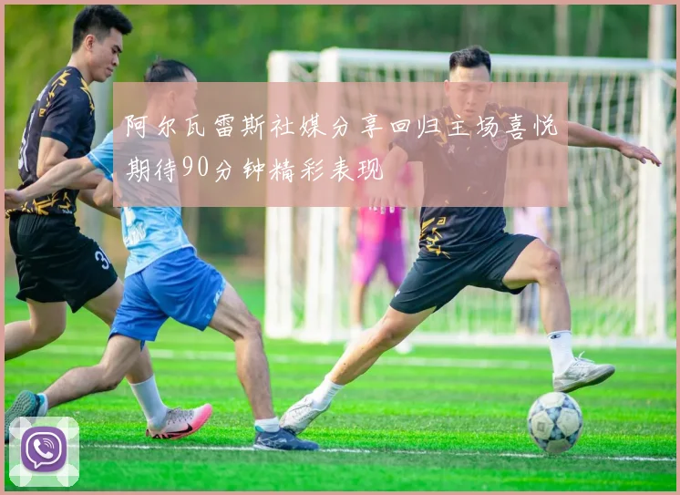 阿尔瓦雷斯社媒分享回归主场喜悦期待90分钟精彩表现