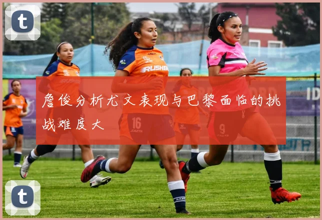 詹俊分析尤文表现与巴黎面临的挑战难度大