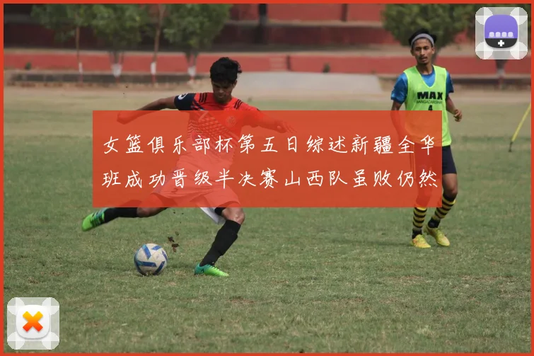 女篮俱乐部杯第五日综述新疆全华班成功晋级半决赛山西队虽败仍然晋级