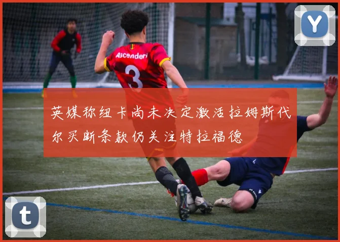 英媒称纽卡尚未决定激活拉姆斯代尔买断条款仍关注特拉福德