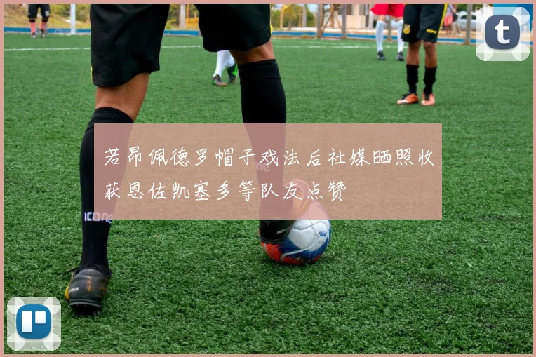 若昂佩德罗帽子戏法后社媒晒照收获恩佐凯塞多等队友点赞