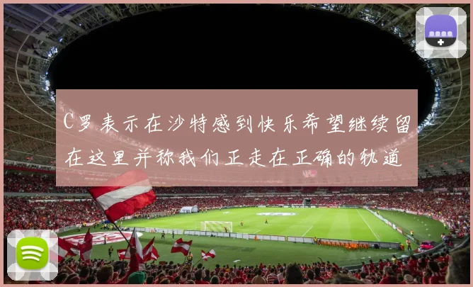 C罗表示在沙特感到快乐希望继续留在这里并称我们正走在正确的轨道上