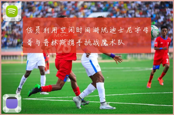 伤员利用空闲时间游玩迪士尼字母哥与普林斯携手挑战魔术队