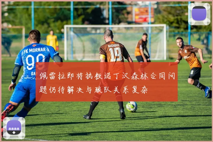 佩雷拉即将执教诺丁汉森林合同问题仍待解决与狼队关系复杂