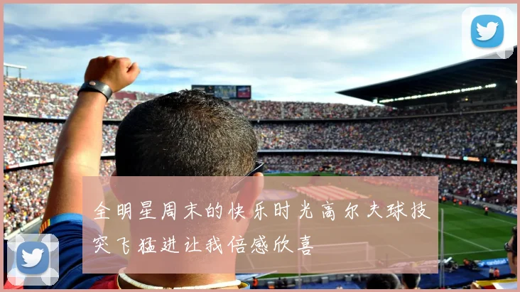 全明星周末的快乐时光高尔夫球技突飞猛进让我倍感欣喜