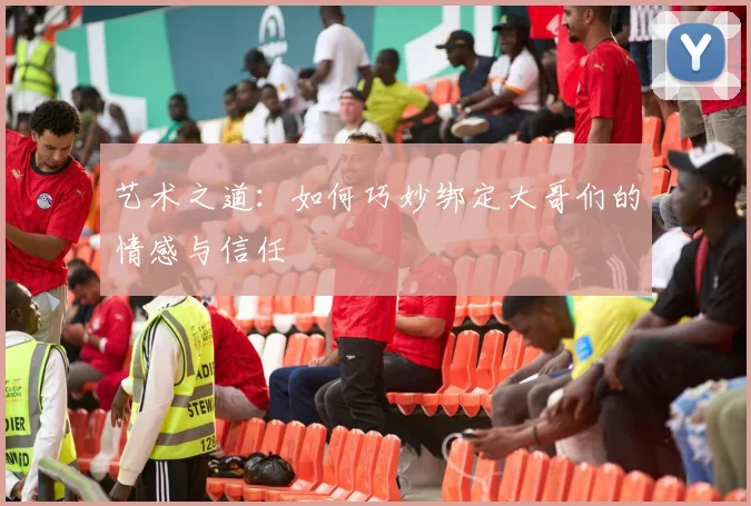 艺术之道：如何巧妙绑定大哥们的情感与信任