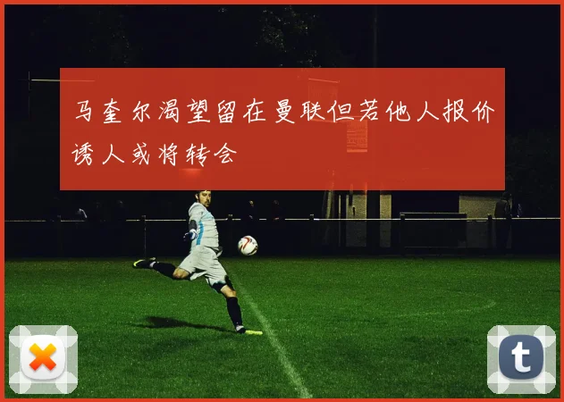 马奎尔渴望留在曼联但若他人报价诱人或将转会
